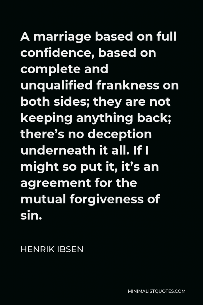 Henrik Ibsen Quote - A marriage based on full confidence, based on complete and unqualified frankness on both sides; they are not keeping anything back; there’s no deception underneath it all. If I might so put it, it’s an agreement for the mutual forgiveness of sin.