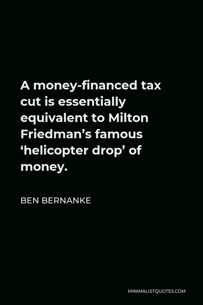 Ben Bernanke Quote - A money-financed tax cut is essentially equivalent to Milton Friedman’s famous ‘helicopter drop’ of money.