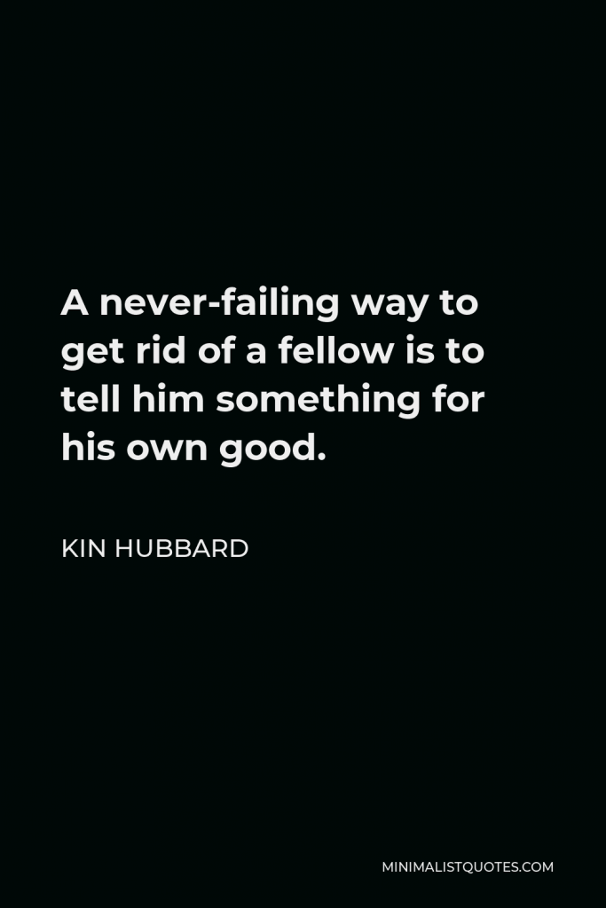 Kin Hubbard Quote - A never-failing way to get rid of a fellow is to tell him something for his own good.