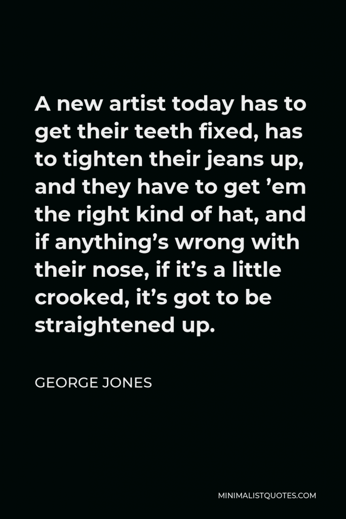 George Jones Quote - A new artist today has to get their teeth fixed, has to tighten their jeans up, and they have to get ’em the right kind of hat, and if anything’s wrong with their nose, if it’s a little crooked, it’s got to be straightened up.