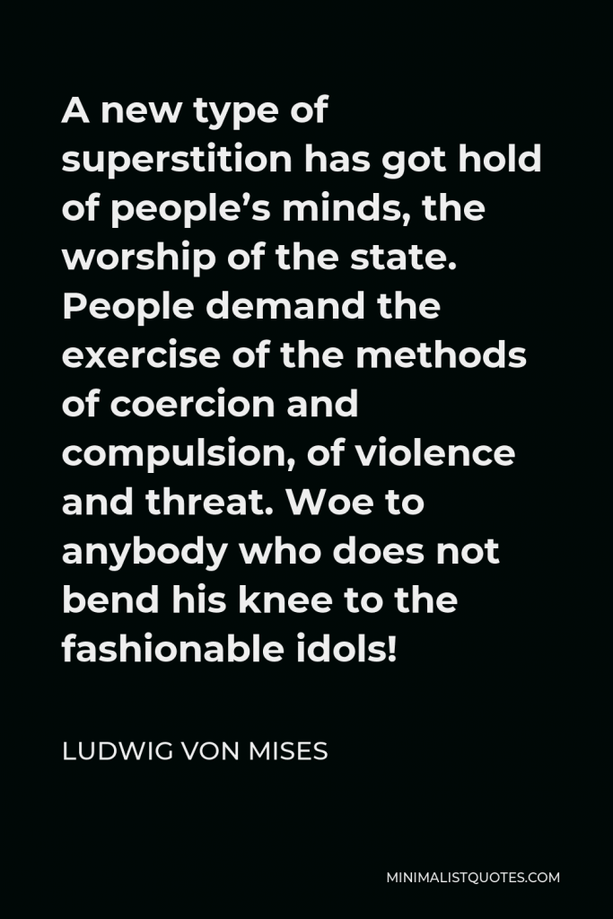 Ludwig von Mises Quote - A new type of superstition has got hold of people’s minds, the worship of the state. People demand the exercise of the methods of coercion and compulsion, of violence and threat. Woe to anybody who does not bend his knee to the fashionable idols!
