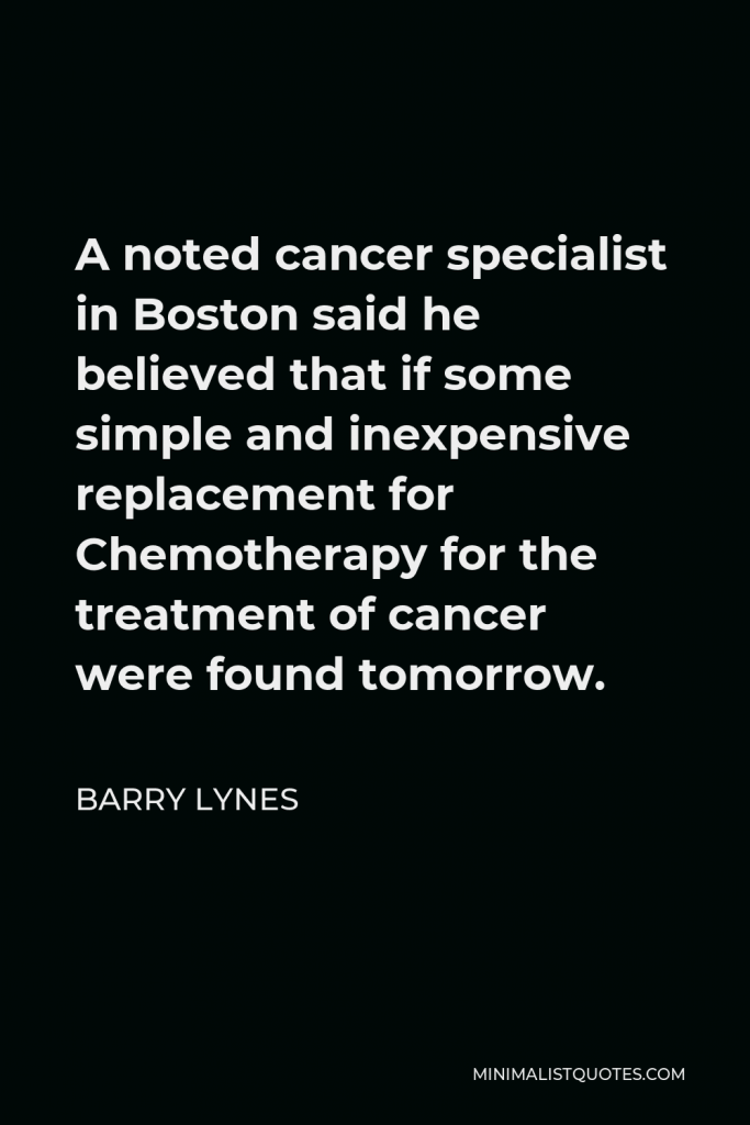 Barry Lynes Quote - A noted cancer specialist in Boston said he believed that if some simple and inexpensive replacement for Chemotherapy for the treatment of cancer were found tomorrow.