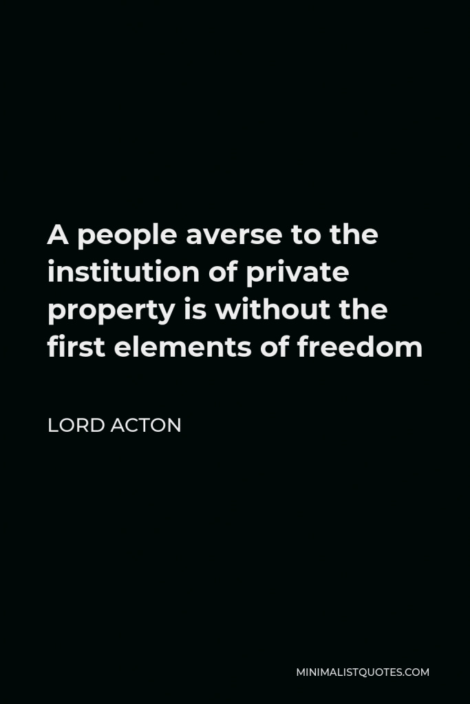 Lord Acton Quote - A people averse to the institution of private property is without the first elements of freedom