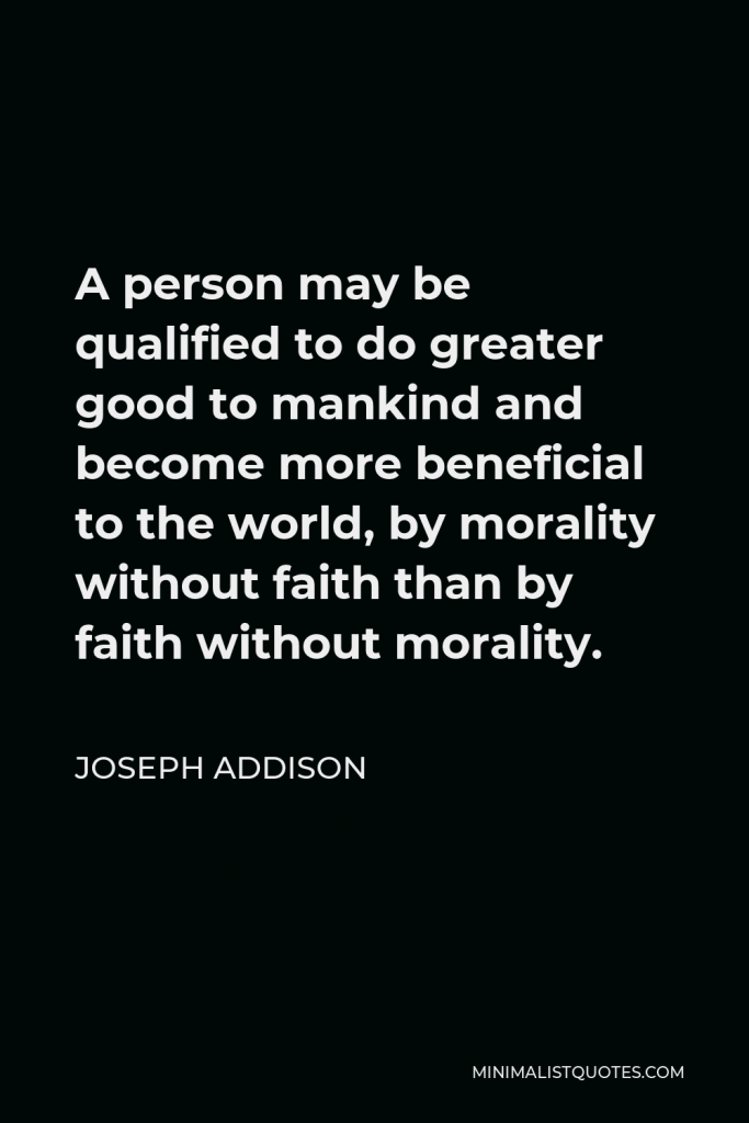 Joseph Addison Quote - A person may be qualified to do greater good to mankind and become more beneficial to the world, by morality without faith than by faith without morality.