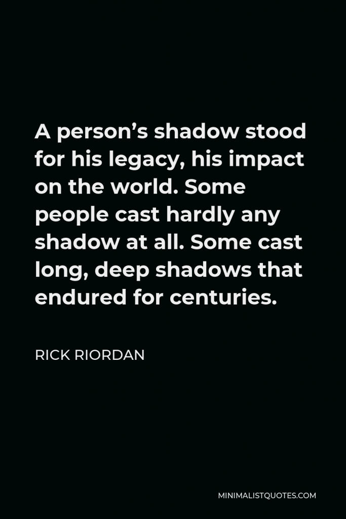 Rick Riordan Quote - A person’s shadow stood for his legacy, his impact on the world. Some people cast hardly any shadow at all. Some cast long, deep shadows that endured for centuries.