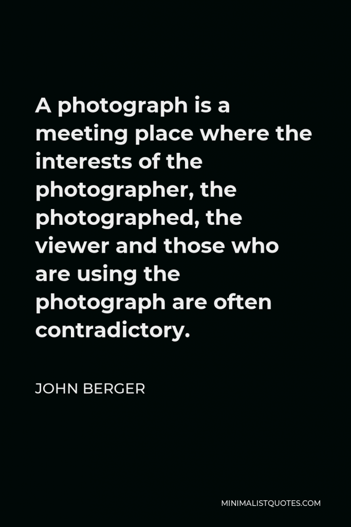 John Berger Quote - A photograph is a meeting place where the interests of the photographer, the photographed, the viewer and those who are using the photograph are often contradictory.