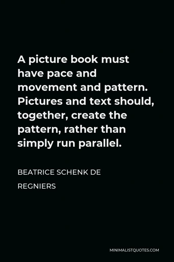 Beatrice Schenk de Regniers Quote - A picture book must have pace and movement and pattern. Pictures and text should, together, create the pattern, rather than simply run parallel.