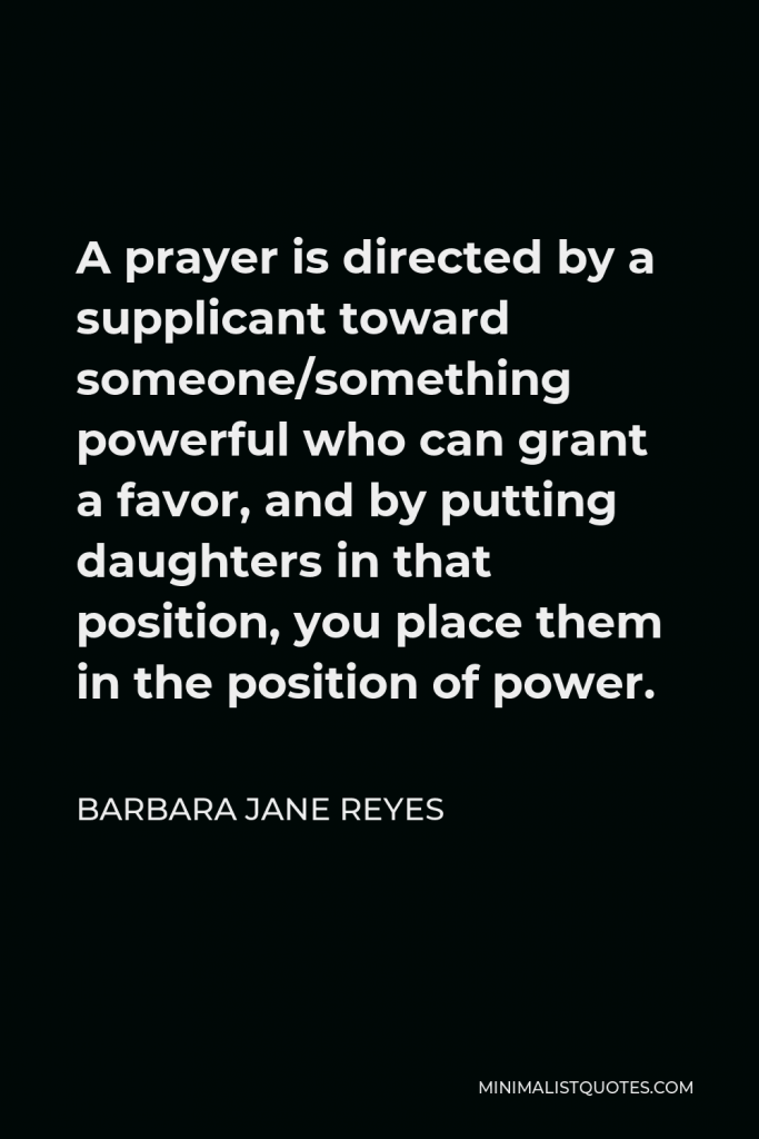 Barbara Jane Reyes Quote - A prayer is directed by a supplicant toward someone/something powerful who can grant a favor, and by putting daughters in that position, you place them in the position of power.