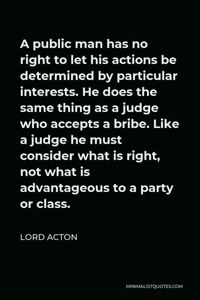 Lord Acton Quote - A public man has no right to let his actions be determined by particular interests. He does the same thing as a judge who accepts a bribe. Like a judge he must consider what is right, not what is advantageous to a party or class.