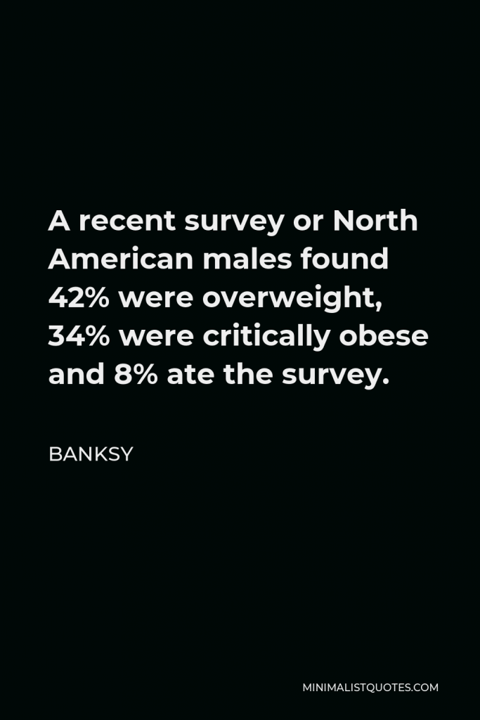 Banksy Quote - A recent survey or North American males found 42% were overweight, 34% were critically obese and 8% ate the survey.