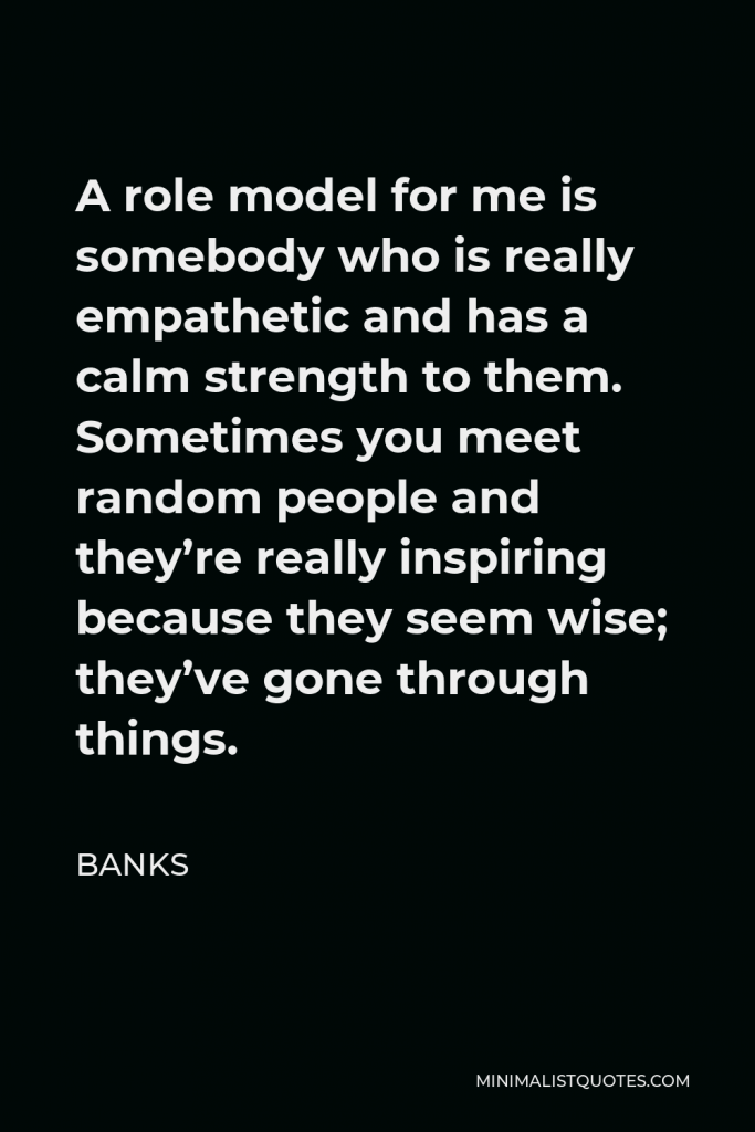 BANKS Quote - A role model for me is somebody who is really empathetic and has a calm strength to them. Sometimes you meet random people and they’re really inspiring because they seem wise; they’ve gone through things.