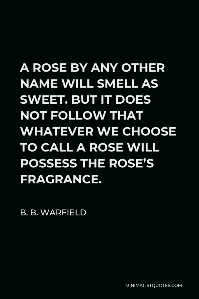 B. B. Warfield Quote - A ROSE BY ANY OTHER NAME WILL SMELL AS SWEET. BUT IT DOES NOT FOLLOW THAT WHATEVER WE CHOOSE TO CALL A ROSE WILL POSSESS THE ROSE’S FRAGRANCE.