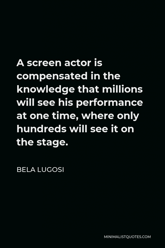 Bela Lugosi Quote - A screen actor is compensated in the knowledge that millions will see his performance at one time, where only hundreds will see it on the stage.