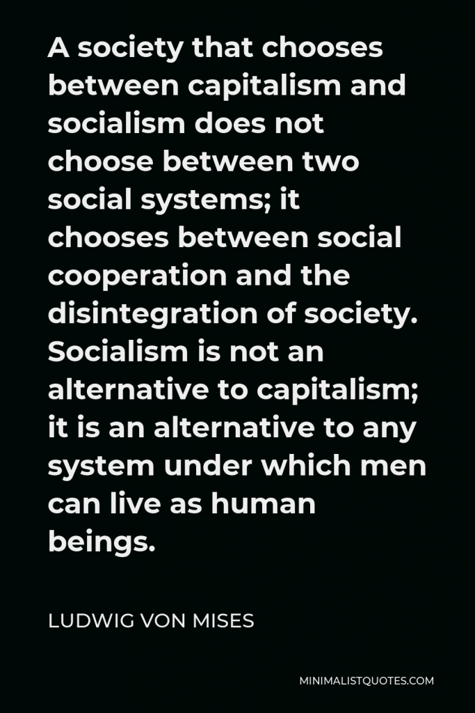 Ludwig von Mises Quote - A society that chooses between capitalism and socialism does not choose between two social systems; it chooses between social cooperation and the disintegration of society. Socialism is not an alternative to capitalism; it is an alternative to any system under which men can live as human beings.