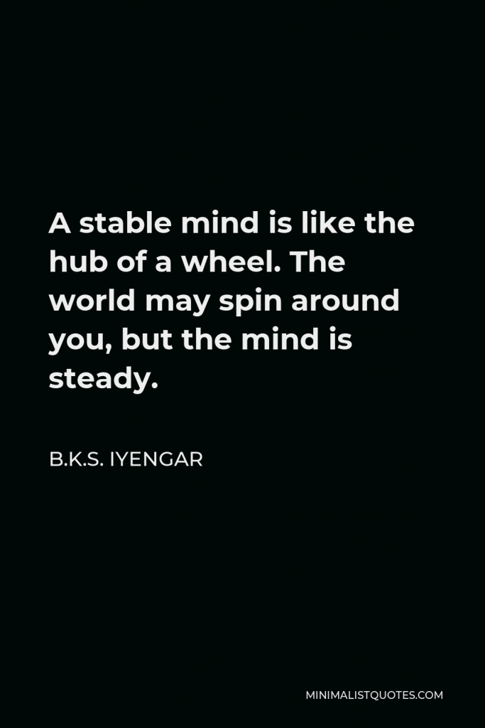 B.K.S. Iyengar Quote - A stable mind is like the hub of a wheel. The world may spin around you, but the mind is steady.