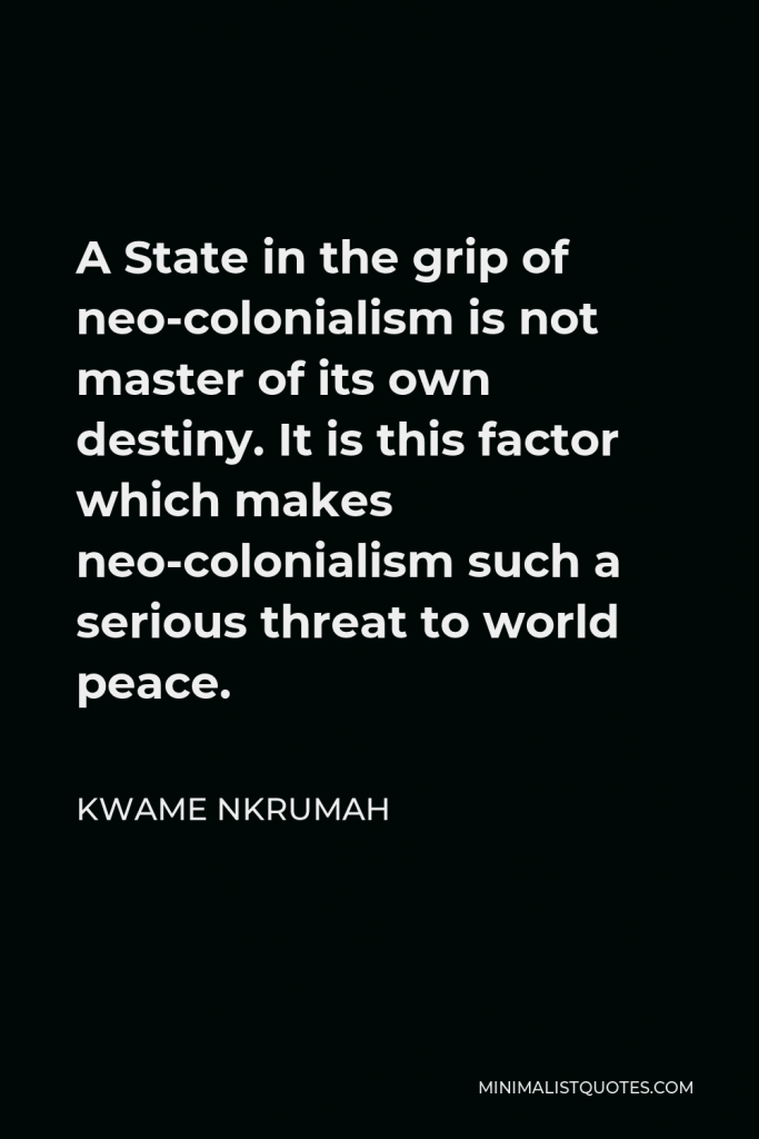 Kwame Nkrumah Quote - A State in the grip of neo-colonialism is not master of its own destiny. It is this factor which makes neo-colonialism such a serious threat to world peace.