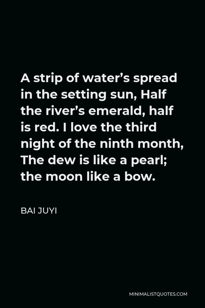 Bai Juyi Quote - A strip of water’s spread in the setting sun, Half the river’s emerald, half is red. I love the third night of the ninth month, The dew is like a pearl; the moon like a bow.