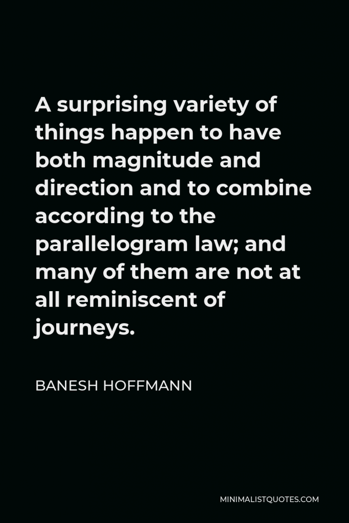 Banesh Hoffmann Quote - A surprising variety of things happen to have both magnitude and direction and to combine according to the parallelogram law; and many of them are not at all reminiscent of journeys.