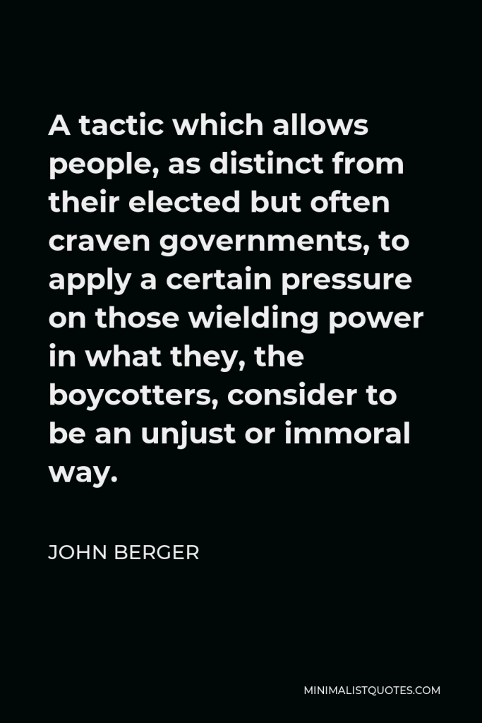 John Berger Quote - A tactic which allows people, as distinct from their elected but often craven governments, to apply a certain pressure on those wielding power in what they, the boycotters, consider to be an unjust or immoral way.