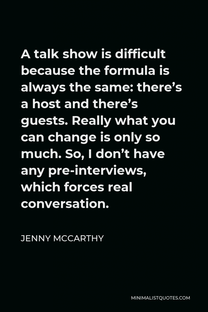 Jenny McCarthy Quote - A talk show is difficult because the formula is always the same: there’s a host and there’s guests. Really what you can change is only so much. So, I don’t have any pre-interviews, which forces real conversation.