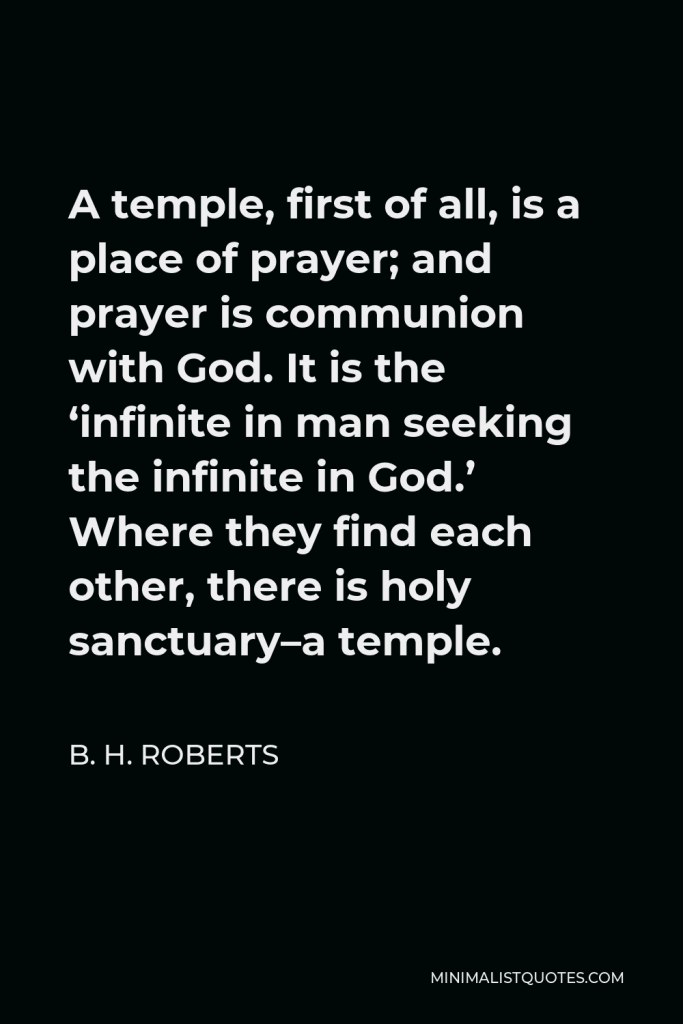 B. H. Roberts Quote - A temple, first of all, is a place of prayer; and prayer is communion with God. It is the ‘infinite in man seeking the infinite in God.’ Where they find each other, there is holy sanctuary–a temple.