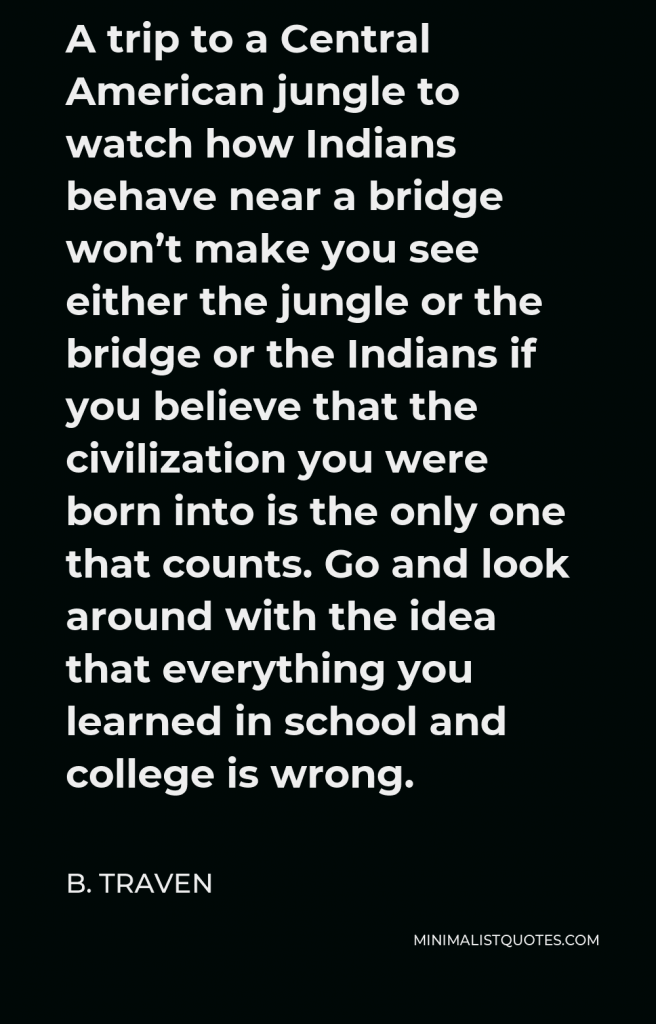 B. Traven Quote - A trip to a Central American jungle to watch how Indians behave near a bridge won’t make you see either the jungle or the bridge or the Indians if you believe that the civilization you were born into is the only one that counts. Go and look around with the idea that everything you learned in school and college is wrong.