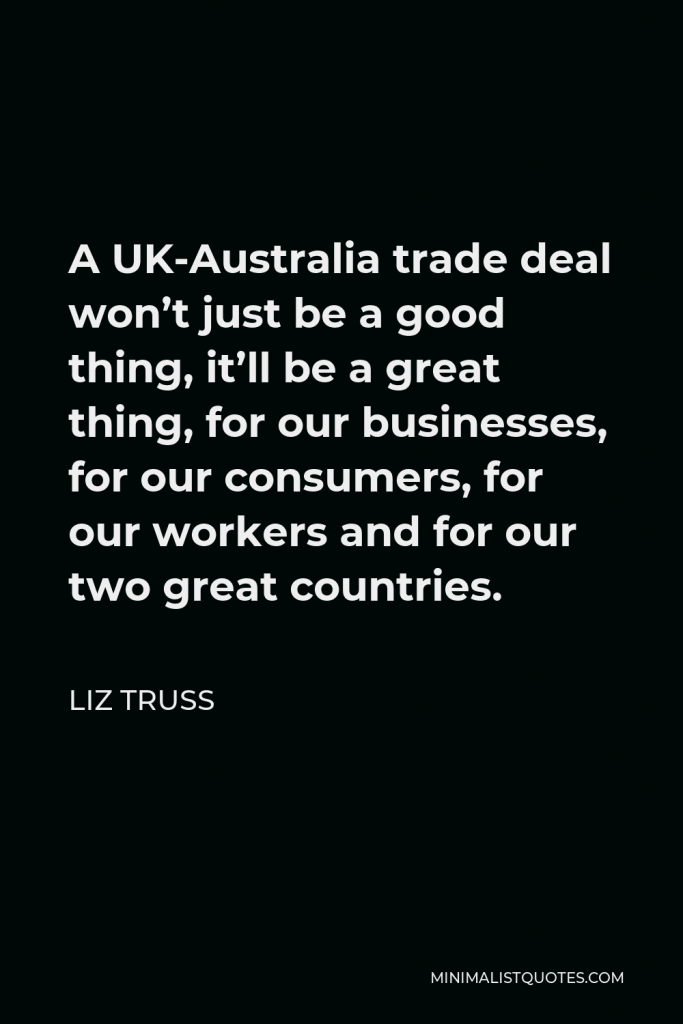 Liz Truss Quote - A UK-Australia trade deal won’t just be a good thing, it’ll be a great thing, for our businesses, for our consumers, for our workers and for our two great countries.