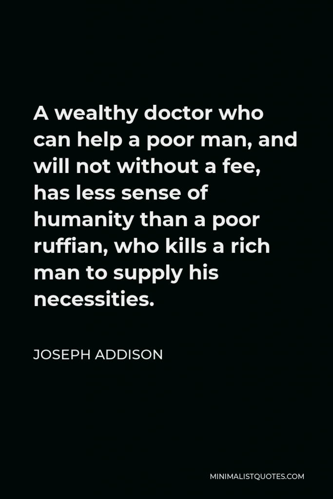 Joseph Addison Quote - A wealthy doctor who can help a poor man, and will not without a fee, has less sense of humanity than a poor ruffian, who kills a rich man to supply his necessities.