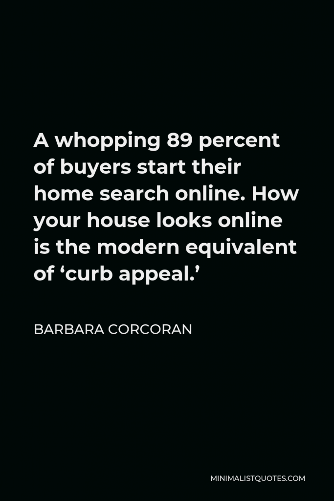 Barbara Corcoran Quote - A whopping 89 percent of buyers start their home search online. How your house looks online is the modern equivalent of ‘curb appeal.’