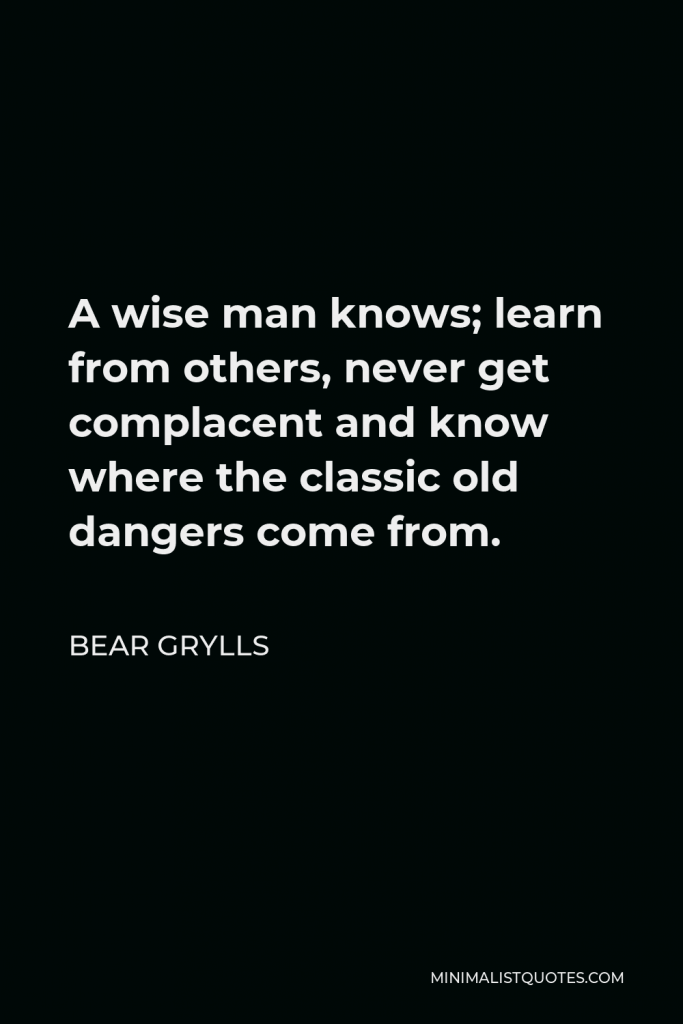 Bear Grylls Quote - A wise man knows; learn from others, never get complacent and know where the classic old dangers come from.