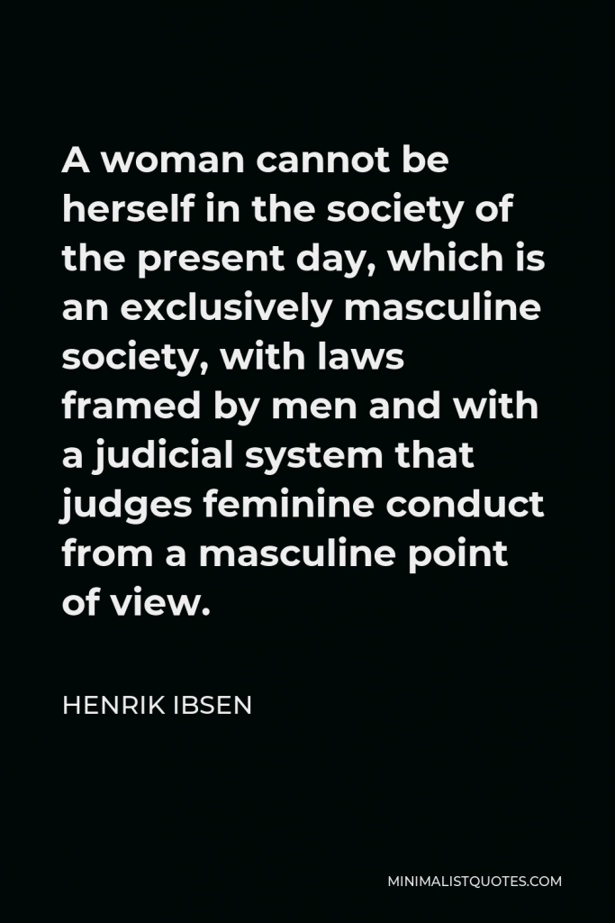 Henrik Ibsen Quote - A woman cannot be herself in the society of the present day, which is an exclusively masculine society, with laws framed by men and with a judicial system that judges feminine conduct from a masculine point of view.