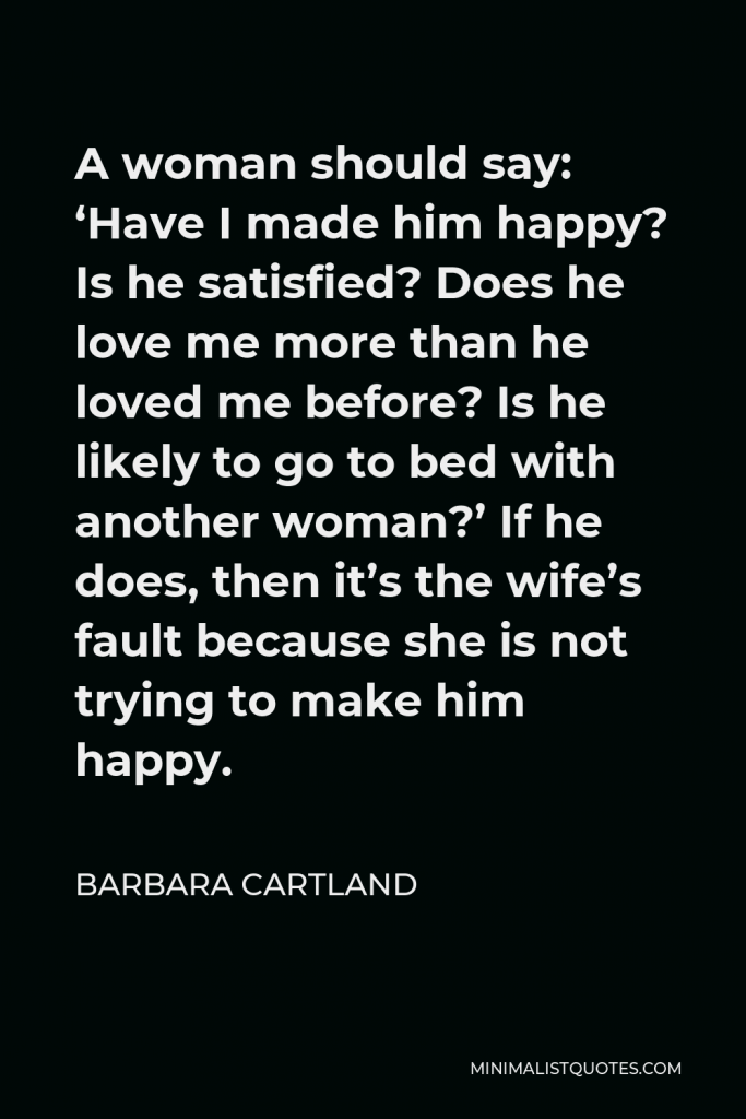 Barbara Cartland Quote - A woman should say: ‘Have I made him happy? Is he satisfied? Does he love me more than he loved me before? Is he likely to go to bed with another woman?’ If he does, then it’s the wife’s fault because she is not trying to make him happy.
