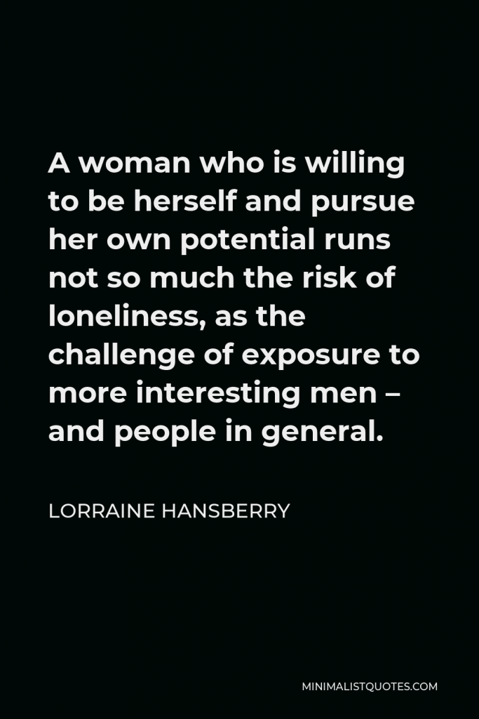 Lorraine Hansberry Quote - A woman who is willing to be herself and pursue her own potential runs not so much the risk of loneliness, as the challenge of exposure to more interesting men – and people in general.
