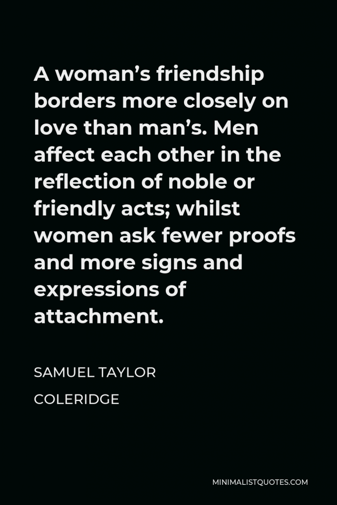 Samuel Taylor Coleridge Quote - A woman’s friendship borders more closely on love than man’s. Men affect each other in the reflection of noble or friendly acts; whilst women ask fewer proofs and more signs and expressions of attachment.