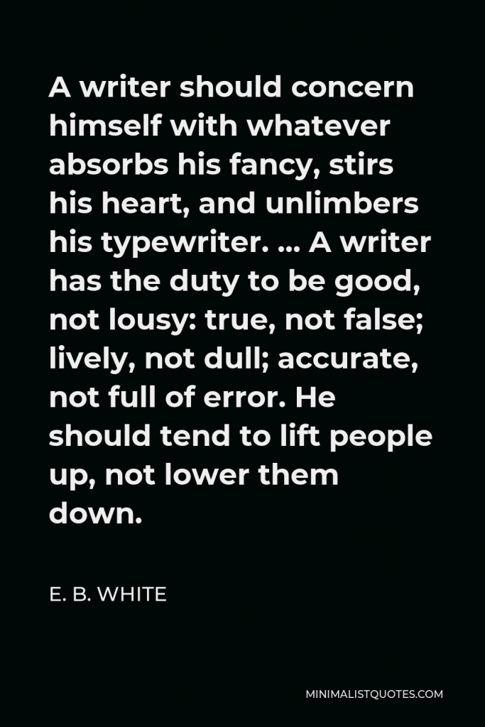 E. B. White Quote - A writer should concern himself with whatever absorbs his fancy, stirs his heart, and unlimbers his typewriter. … A writer has the duty to be good, not lousy: true, not false; lively, not dull; accurate, not full of error. He should tend to lift people up, not lower them down.