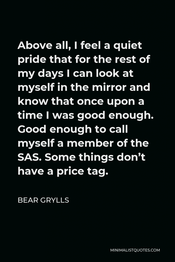 Bear Grylls Quote - Above all, I feel a quiet pride that for the rest of my days I can look at myself in the mirror and know that once upon a time I was good enough. Good enough to call myself a member of the SAS. Some things don’t have a price tag.