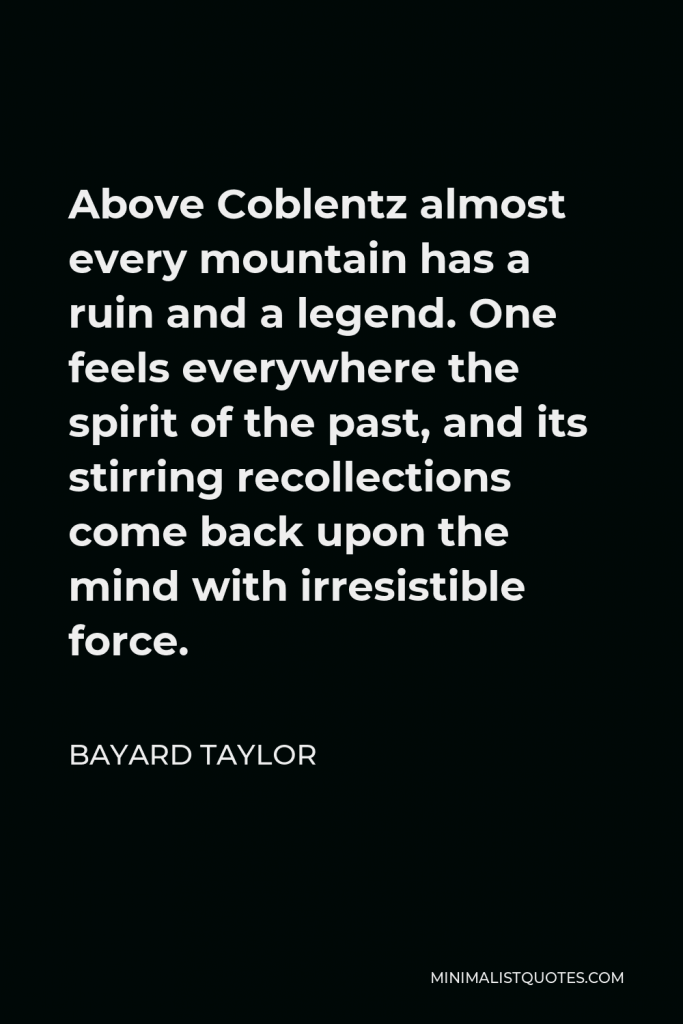 Bayard Taylor Quote - Above Coblentz almost every mountain has a ruin and a legend. One feels everywhere the spirit of the past, and its stirring recollections come back upon the mind with irresistible force.