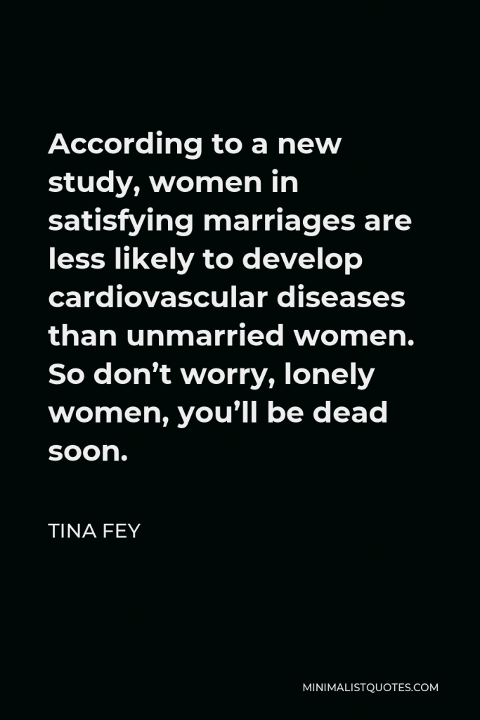 Tina Fey Quote - According to a new study, women in satisfying marriages are less likely to develop cardiovascular diseases than unmarried women. So don’t worry, lonely women, you’ll be dead soon.