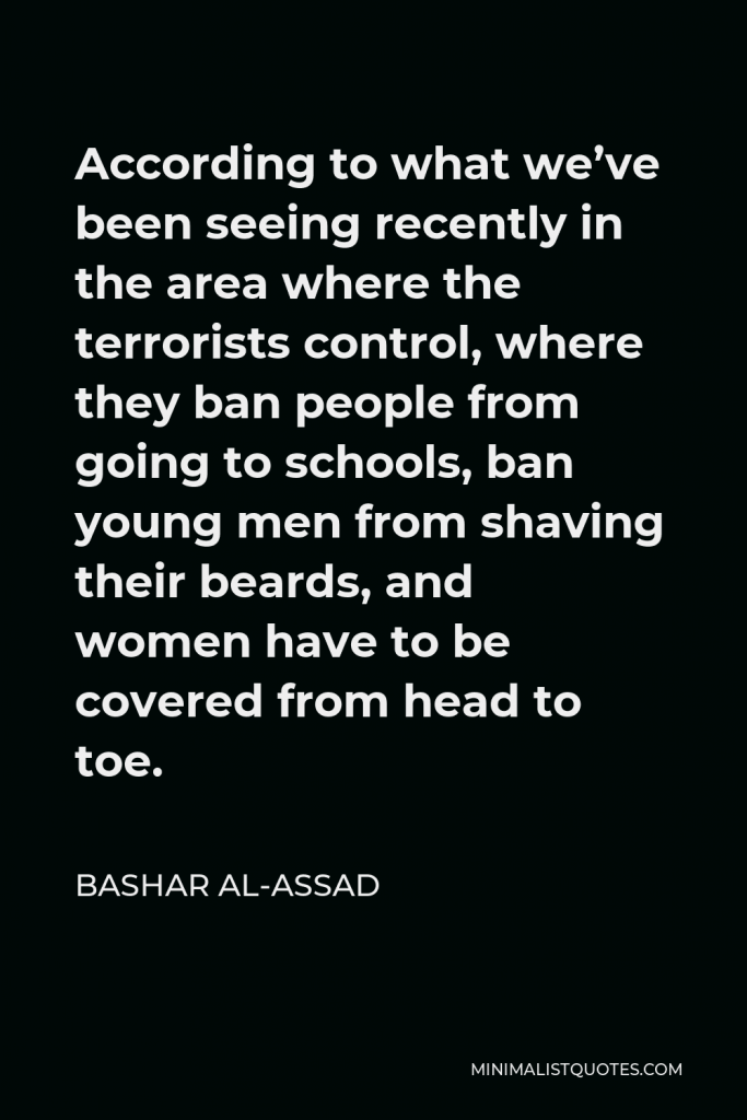 Bashar al-Assad Quote - According to what we’ve been seeing recently in the area where the terrorists control, where they ban people from going to schools, ban young men from shaving their beards, and women have to be covered from head to toe.