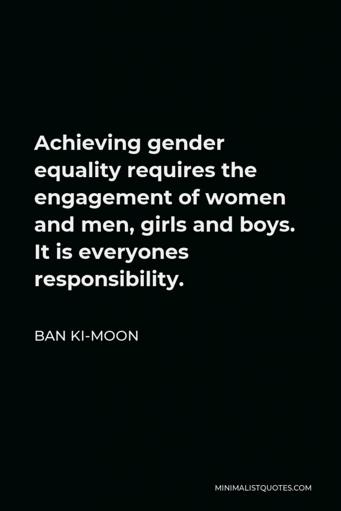 Ban Ki-moon Quote - Achieving gender equality requires the engagement of women and men, girls and boys. It is everyones responsibility.