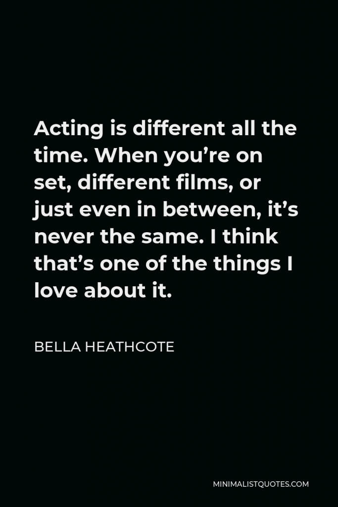 Bella Heathcote Quote - Acting is different all the time. When you’re on set, different films, or just even in between, it’s never the same. I think that’s one of the things I love about it.
