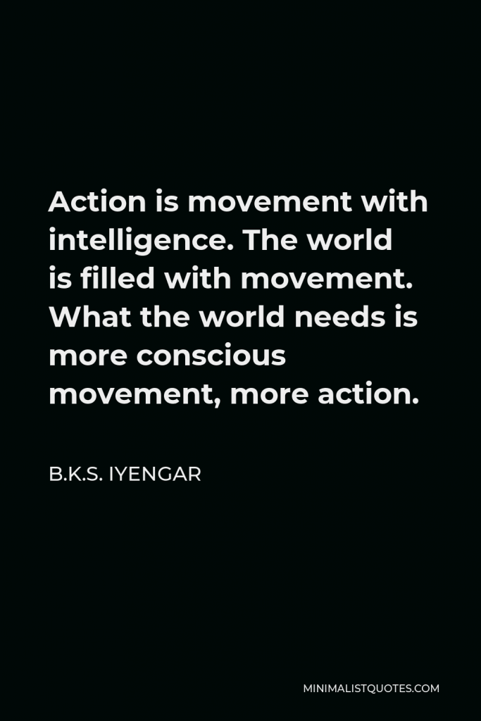 B.K.S. Iyengar Quote - Action is movement with intelligence. The world is filled with movement. What the world needs is more conscious movement, more action.
