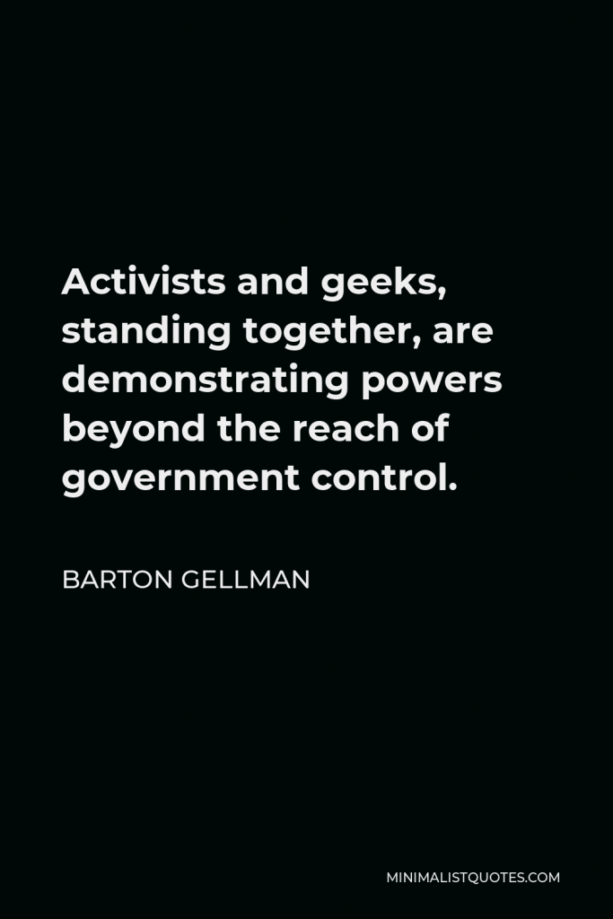 Barton Gellman Quote - Activists and geeks, standing together, are demonstrating powers beyond the reach of government control.