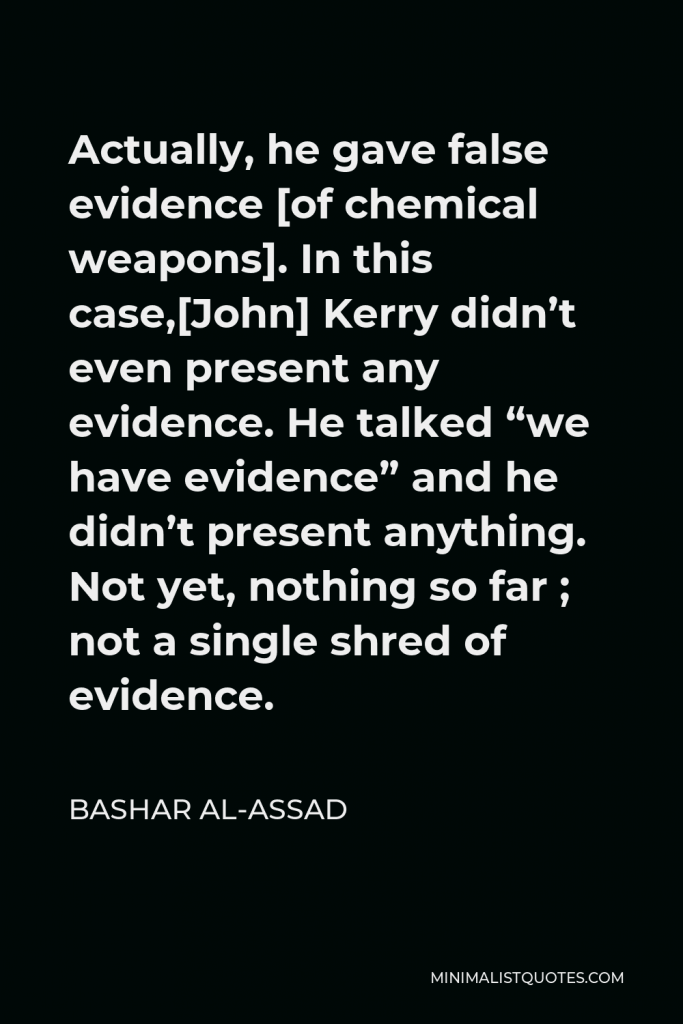 Bashar al-Assad Quote - Actually, he gave false evidence [of chemical weapons]. In this case,[John] Kerry didn’t even present any evidence. He talked “we have evidence” and he didn’t present anything. Not yet, nothing so far ; not a single shred of evidence.