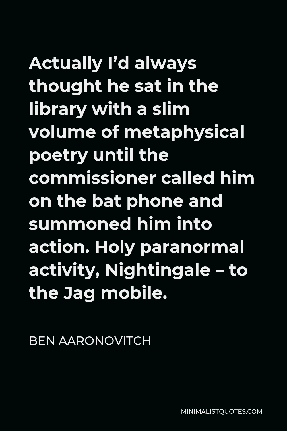 Ben Aaronovitch Quote - Actually I’d always thought he sat in the library with a slim volume of metaphysical poetry until the commissioner called him on the bat phone and summoned him into action. Holy paranormal activity, Nightingale – to the Jag mobile.