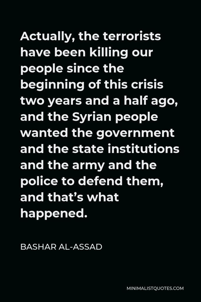 Bashar al-Assad Quote - Actually, the terrorists have been killing our people since the beginning of this crisis two years and a half ago, and the Syrian people wanted the government and the state institutions and the army and the police to defend them, and that’s what happened.