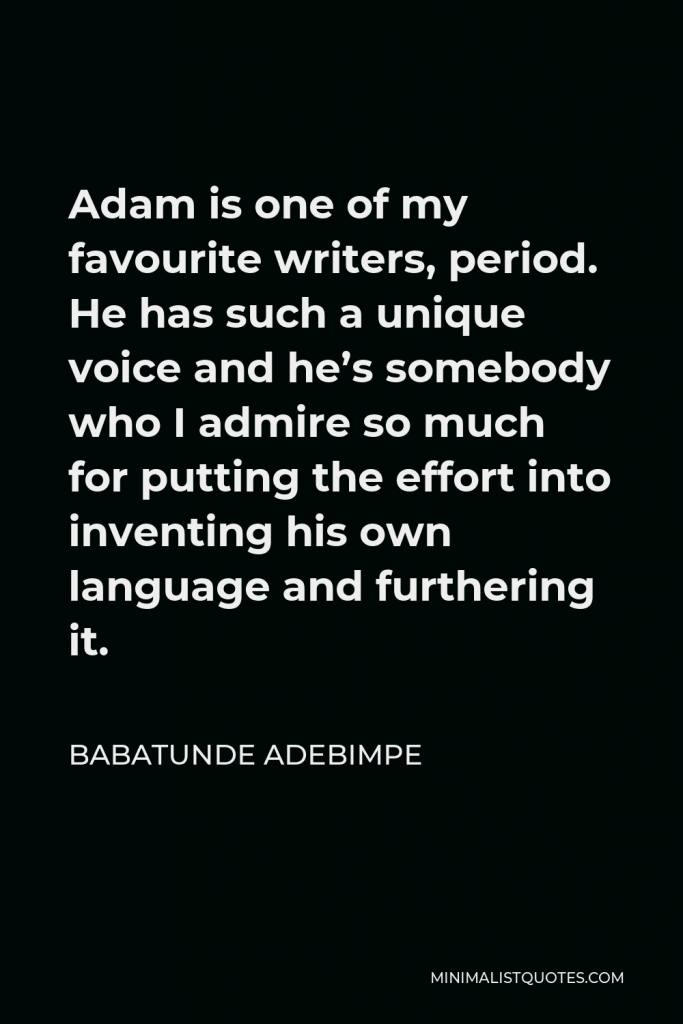 Babatunde Adebimpe Quote - Adam is one of my favourite writers, period. He has such a unique voice and he’s somebody who I admire so much for putting the effort into inventing his own language and furthering it.