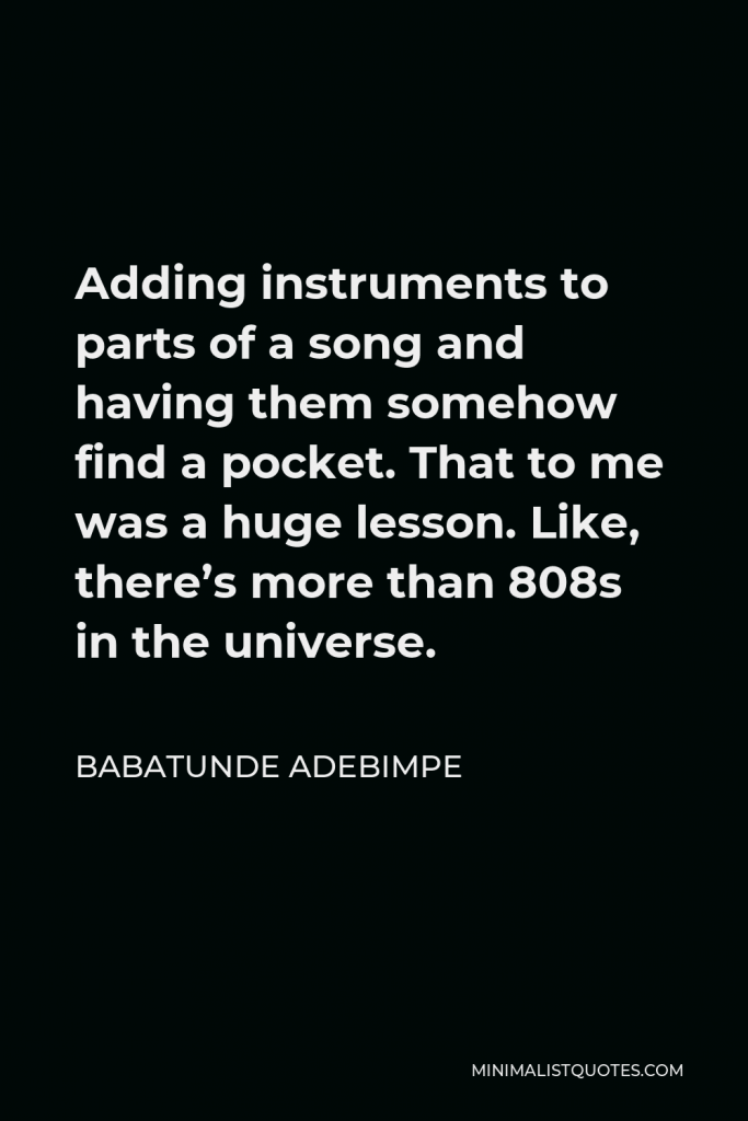 Babatunde Adebimpe Quote - Adding instruments to parts of a song and having them somehow find a pocket. That to me was a huge lesson. Like, there’s more than 808s in the universe.