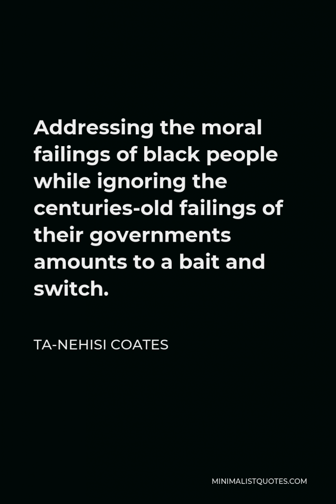 Ta-Nehisi Coates Quote - Addressing the moral failings of black people while ignoring the centuries-old failings of their governments amounts to a bait and switch.