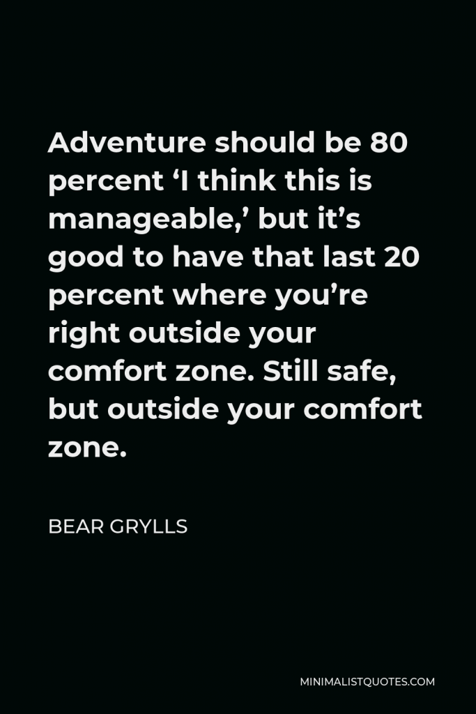 Bear Grylls Quote - Adventure should be 80 percent ‘I think this is manageable,’ but it’s good to have that last 20 percent where you’re right outside your comfort zone. Still safe, but outside your comfort zone.